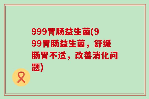999胃肠益生菌(999胃肠益生菌，舒缓肠胃不适，改善消化问题)