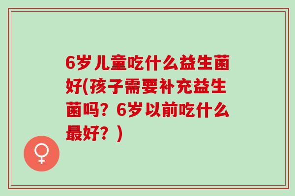 6岁儿童吃什么益生菌好(孩子需要补充益生菌吗？6岁以前吃什么最好？)