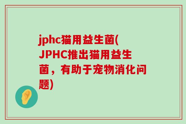 jphc猫用益生菌(JPHC推出猫用益生菌,有助于宠物消化问题) jphc猫用益生菌(JPHC推出猫用益生菌,有助于宠物消化问题)
