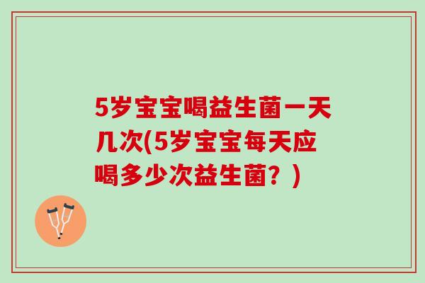 5岁宝宝喝益生菌一天几次(5岁宝宝每天应喝多少次益生菌？)