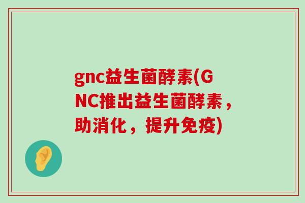 gnc益生菌酵素(GNC推出益生菌酵素，助消化，提升免疫)