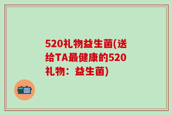 520礼物益生菌(送给TA健康的520礼物:益生菌) 520礼物益生菌(送给TA健康的520礼物:益生菌)