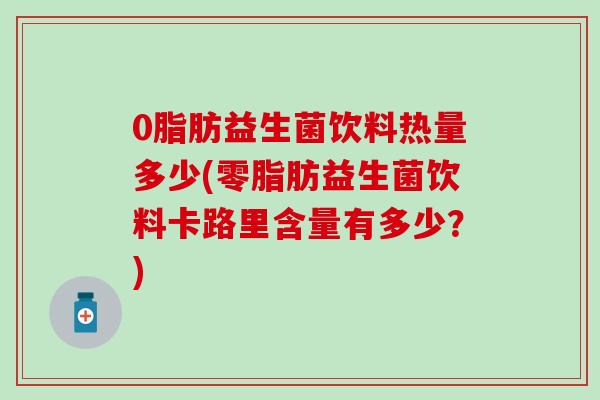 0脂肪益生菌饮料热量多少(零脂肪益生菌饮料卡路里含量有多少？)