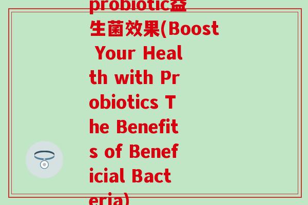 probiotic益生菌效果(Boost Your Health with Probiotics The Benefits of Beneficial Bacteria)