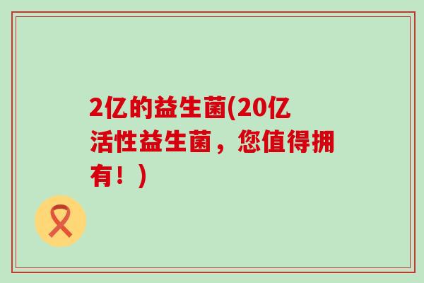2亿的益生菌(20亿活性益生菌,您值得拥有!) 2亿的益生菌(20亿活性益生菌,您值得拥有!)