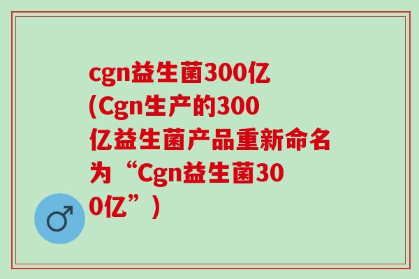 cgn益生菌300亿(Cgn生产的300亿益生菌产品重新命名为“Cgn益生菌300亿”)