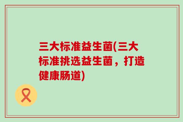 三大标准益生菌(三大标准挑选益生菌，打造健康肠道)