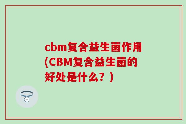 cbm复合益生菌作用(CBM复合益生菌的好处是什么？)