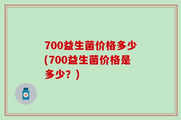 700益生菌价格多少(700益生菌价格是多少？)