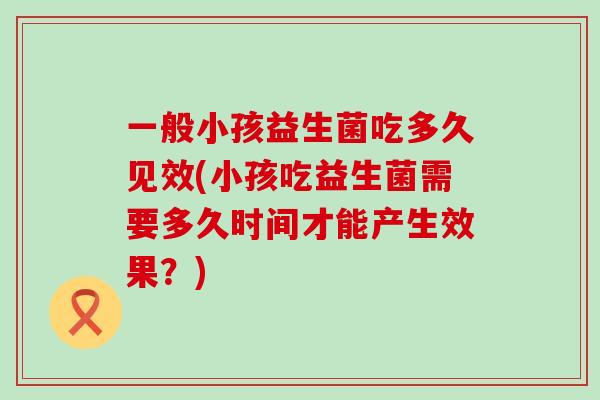 一般小孩益生菌吃多久见效(小孩吃益生菌需要多久时间才能产生效果？)