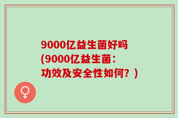 9000亿益生菌好吗(9000亿益生菌:功效及安全性如何?) 9000亿益生菌好吗(9000亿益生菌:功效及安全性如何?)