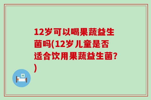 12岁可以喝果蔬益生菌吗(12岁儿童是否适合饮用果蔬益生菌?) 12岁可以喝果蔬益生菌吗(12岁儿童是否适合饮用果蔬益生菌?)