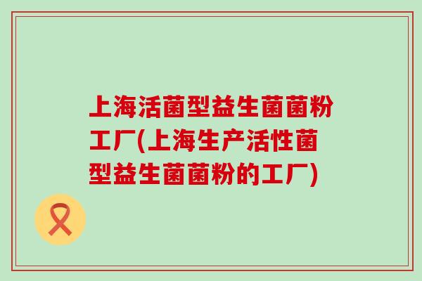 上海活菌型益生菌菌粉工厂(上海生产活性菌型益生菌菌粉的工厂)