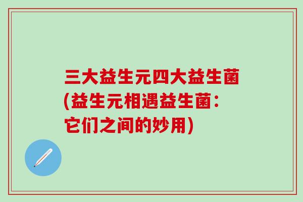 三大益生元四大益生菌(益生元相遇益生菌：它们之间的妙用)