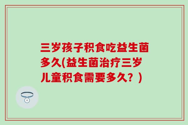 三岁孩子积食吃益生菌多久(益生菌三岁儿童积食需要多久?) 三岁孩子积食吃益生菌多久(益生菌三岁儿童积食需要多久?)