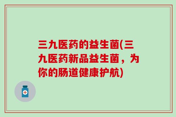 三九医药的益生菌(三九医药新品益生菌，为你的肠道健康护航)