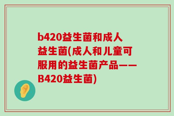 b420益生菌和成人益生菌(成人和儿童可服用的益生菌产品——B420益生菌) b420益生菌和成人益生菌(成人和儿童可服用的益生菌产品——B420益生菌)
