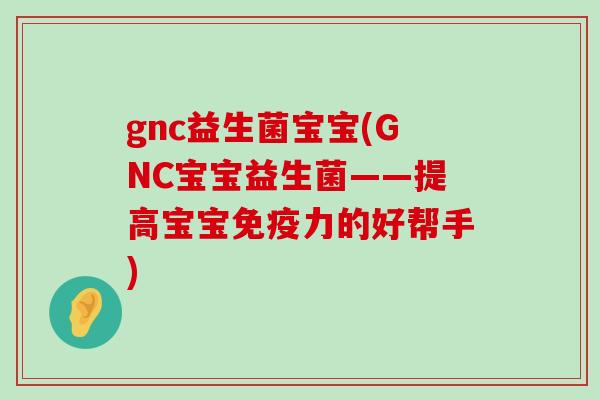 gnc益生菌宝宝(GNC宝宝益生菌——提高宝宝免疫力的好帮手)