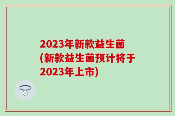 2023年新款益生菌(新款益生菌预计将于2023年上市)
