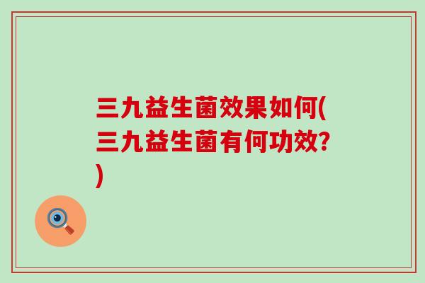 三九益生菌效果如何(三九益生菌有何功效？)