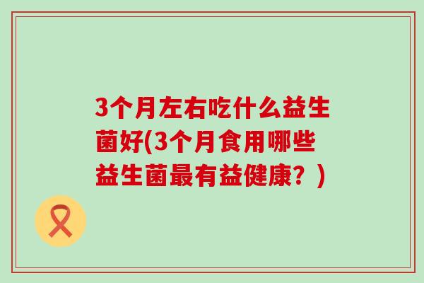 3个月左右吃什么益生菌好(3个月食用哪些益生菌最有益健康？)