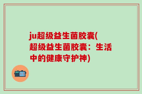 ju超级益生菌胶囊(超级益生菌胶囊：生活中的健康守护神)