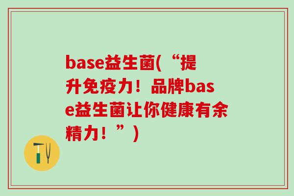 base益生菌(“提升免疫力！品牌base益生菌让你健康有余精力！”)