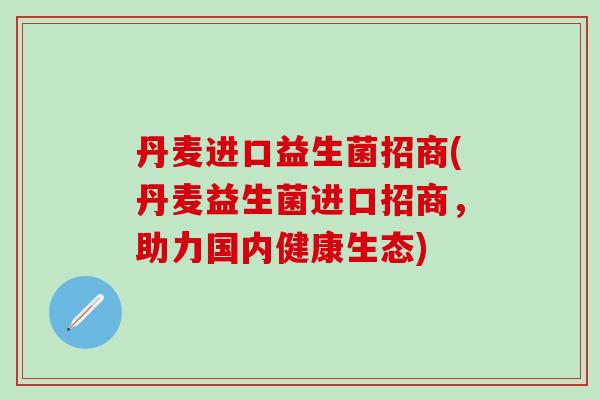 丹麦进口益生菌招商(丹麦益生菌进口招商,助力国内健康生态) 丹麦进口益生菌招商(丹麦益生菌进口招商,助力国内健康生态)