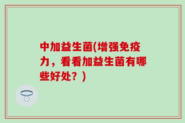 中加益生菌(增强免疫力，看看加益生菌有哪些好处？)