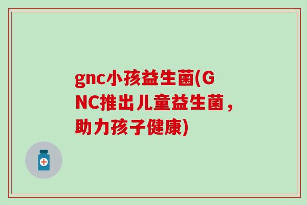 gnc小孩益生菌(GNC推出儿童益生菌，助力孩子健康)