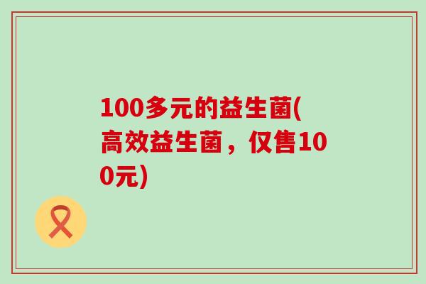 100多元的益生菌(高效益生菌，仅售100元)