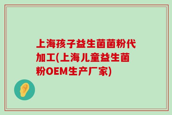 上海孩子益生菌菌粉代加工(上海儿童益生菌粉OEM生产厂家)
