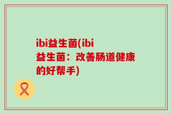 ibi益生菌(ibi益生菌:改善肠道健康的好帮手) ibi益生菌(ibi益生菌:改善肠道健康的好帮手)