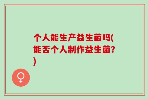 个人能生产益生菌吗(能否个人制作益生菌?) 个人能生产益生菌吗(能否个人制作益生菌?)