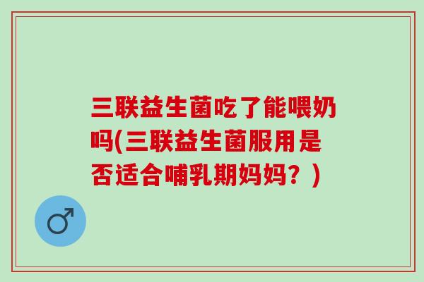 三联益生菌吃了能喂奶吗(三联益生菌服用是否适合哺乳期妈妈？)