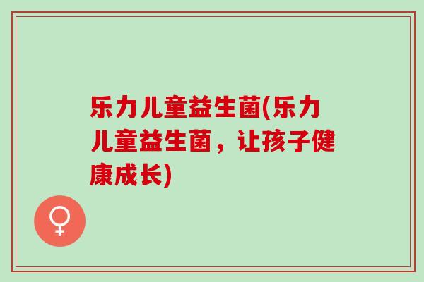 乐力儿童益生菌(乐力儿童益生菌，让孩子健康成长)