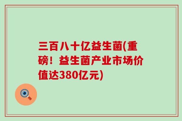 三百八十亿益生菌(重磅！益生菌产业市场价值达380亿元)