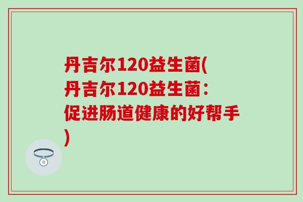 丹吉尔120益生菌(丹吉尔120益生菌:促进肠道健康的好帮手) 丹吉尔120益生菌(丹吉尔120益生菌:促进肠道健康的好帮手)