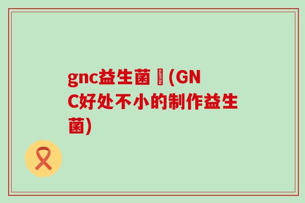 gnc益生菌壞(GNC好处不小的制作益生菌) gnc益生菌壞(GNC好处不小的制作益生菌)