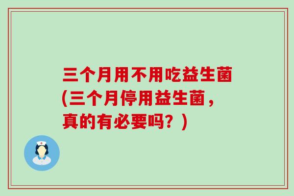 三个月用不用吃益生菌(三个月停用益生菌，真的有必要吗？)