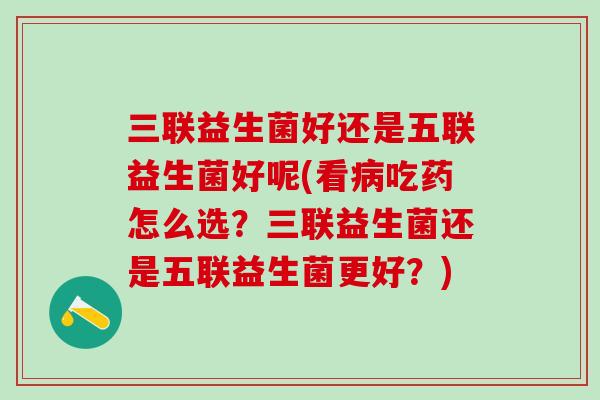 三联益生菌好还是五联益生菌好呢(看病吃药怎么选？三联益生菌还是五联益生菌更好？)