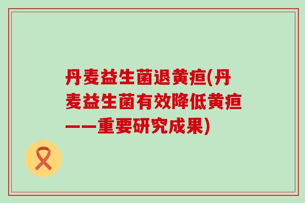 丹麦益生菌退黄疸(丹麦益生菌有效降低黄疸——重要研究成果)