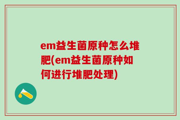 em益生菌原种怎么堆肥(em益生菌原种如何进行堆肥处理)