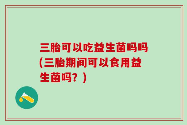 三胎可以吃益生菌吗吗(三胎期间可以食用益生菌吗？)