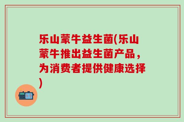 乐山蒙牛益生菌(乐山蒙牛推出益生菌产品，为消费者提供健康选择)