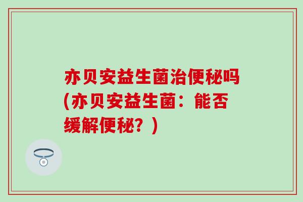 亦贝安益生菌治便秘吗(亦贝安益生菌：能否缓解便秘？)
