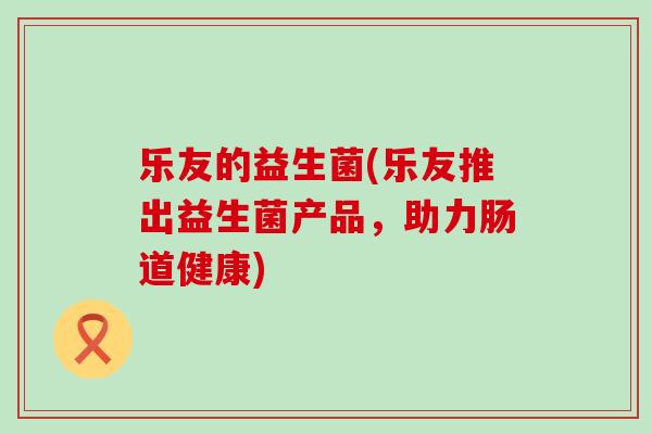 乐友的益生菌(乐友推出益生菌产品，助力肠道健康)