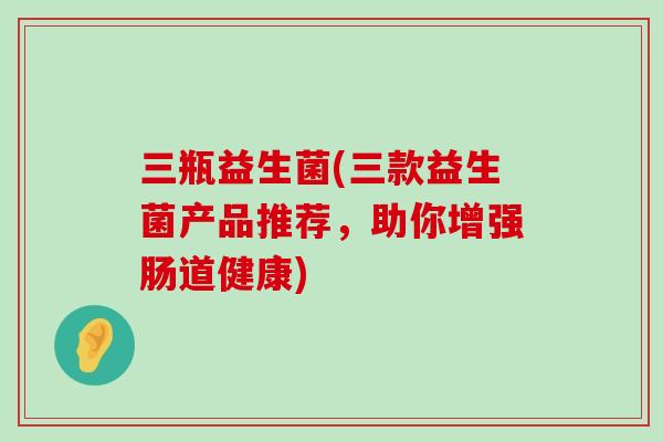 三瓶益生菌(三款益生菌产品推荐，助你增强肠道健康)