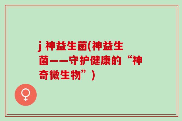 j 神益生菌(神益生菌——守护健康的“神奇微生物”)