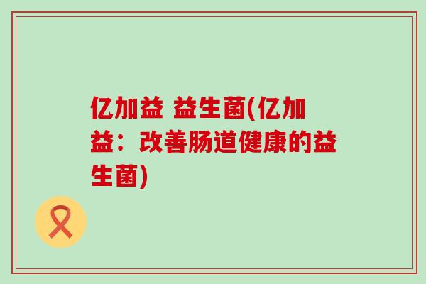亿加益 益生菌(亿加益:改善肠道健康的益生菌) 亿加益 益生菌(亿加益:改善肠道健康的益生菌)